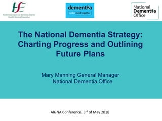 AIGNA Conference, 3rd of May 2018
The National Dementia Strategy:
Charting Progress and Outlining
Future Plans
Mary Manning General Manager
National Dementia Office
 