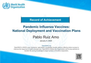Record of Achievement
OpenWHO.org
OpenWHO is WHO’s new interactive, web-based, knowledge transfer platform offering online courses to
improve the response to health emergencies. OpenWHO enables the Organization and its key partners to
transfer life-saving knowledge to large numbers of frontline responders.
Pandemic Influenza Vaccines:
National Deployment and Vaccination Plans
Pablo Ruiz Amo
January 4, 2020
 
