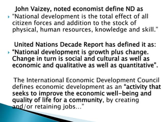 John Vaizey, noted economist define ND as
 “National development is the total effect of all
citizen forces and addition to the stock of
physical, human resources, knowledge and skill.”
United Nations Decade Report has defined it as:
 “National development is growth plus change.
Change in turn is social and cultural as well as
economic and qualitative as well as quantitative”.
The International Economic Development Council
defines economic development as an “activity that
seeks to improve the economic well-being and
quality of life for a community, by creating
and/or retaining jobs…”
 