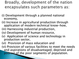 (i) Development through a planned national
economy,
(ii) Increase in agricultural production through
application of modern technical know-how,
(iii) Harnessing industrial production,
(iv) Development of human resource,
(v) Application of science and technology in
production sector,
(vi) Provision of mass education and
(vi) Provision of various facilities to meet the needs
and aspirations of disadvantaged, deprived and
poorest of the poor segments of population.
 