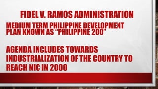 FIDEL V. RAMOS ADMINISTRATION
MEDIUM TERM PHILIPPINE DEVELOPMENT
PLAN KNOWN AS “PHILIPPINE 200”
AGENDA INCLUDES TOWARDS
INDUSTRIALIZATION OF THE COUNTRY TO
REACH NIC IN 2000
 