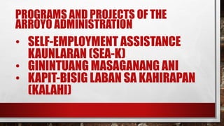 PROGRAMS AND PROJECTS OF THE
ARROYO ADMINISTRATION
• SELF-EMPLOYMENT ASSISTANCE
KAUNLARAN (SEA-K)
• GININTUANG MASAGANANG ANI
• KAPIT-BISIG LABAN SA KAHIRAPAN
(KALAHI)
 