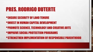 PRES. RODRIGO DUTERTE
•ENSURE SECURITY OF LAND TENURE
•INVEST IN HUMAN CAPITAL DEVELOPMENT
•PROMOTE SCIENCE, TECHNOLOGY AND CREATIVE ARTS
•IMPROVE SOCIAL PROTECTION PROGRAMS
•STRENGTHEN IMPLEMENTATION OF RESPONSIBLE PARENTHOOD
 