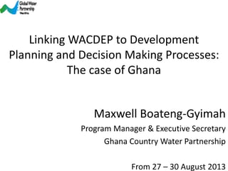 From 27 – 30 August 2013
Maxwell Boateng-Gyimah
Program Manager & Executive Secretary
Ghana Country Water Partnership
Linking WACDEP to Development
Planning and Decision Making Processes:
The case of Ghana
 