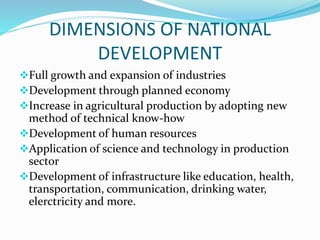 DIMENSIONS OF NATIONAL
DEVELOPMENT
Full growth and expansion of industries
Development through planned economy
Increase in agricultural production by adopting new
method of technical know-how
Development of human resources
Application of science and technology in production
sector
Development of infrastructure like education, health,
transportation, communication, drinking water,
elerctricity and more.
 