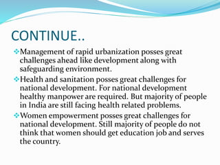 CONTINUE..
Management of rapid urbanization posses great
challenges ahead like development along with
safeguarding environment.
Health and sanitation posses great challenges for
national development. For national development
healthy manpower are required. But majority of people
in India are still facing health related problems.
Women empowerment posses great challenges for
national development. Still majority of people do not
think that women should get education job and serves
the country.
 