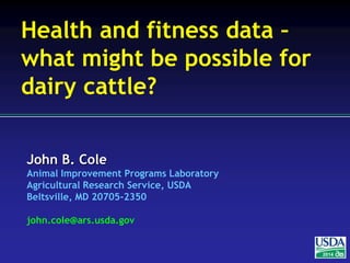 John B. Cole
Animal Improvement Programs Laboratory
Agricultural Research Service, USDA
Beltsville, MD 20705-2350
john.cole@ars.usda.gov
2014
Health and fitness data –
what might be possible for
dairy cattle?
 