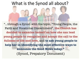 What	is	the	Synod	all	about?	
“…through a Synod with the topic, “Young People, the
Faith and Vocational Discernment”, the Church has
decided to examine herself on how she can lead
young people to recognize and accept the call to the
fullness of life and love, and to ask young people to
help her in identifying the most effective ways to
announce the Good News today.”
(Synod, Prepatory Document)
 