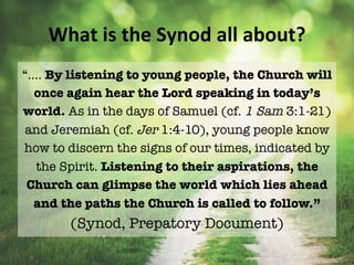 What	is	the	Synod	all	about?	
“…. By listening to young people, the Church will
once again hear the Lord speaking in today’s
world. As in the days of Samuel (cf. 1 Sam 3:1-21)
and Jeremiah (cf. Jer 1:4-10), young people know
how to discern the signs of our times, indicated by
the Spirit. Listening to their aspirations, the
Church can glimpse the world which lies ahead
and the paths the Church is called to follow.”
(Synod, Prepatory Document)
 
