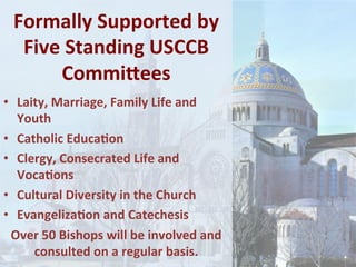 Formally	Supported	by	
Five	Standing	USCCB	
CommiSees	
•  Laity,	Marriage,	Family	Life	and	
Youth	
•  Catholic	Educa1on	
•  Clergy,	Consecrated	Life	and	
Voca1ons	
•  Cultural	Diversity	in	the	Church			
•  Evangeliza1on	and	Catechesis	
Over	50	Bishops	will	be	involved	and	
consulted	on	a	regular	basis.	
 
