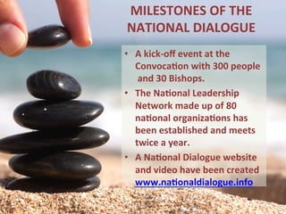 MILESTONES	OF	THE	
NATIONAL	DIALOGUE		
•  A	kick-oﬀ	event	at	the	
Convoca1on	with	300	people	
	and	30	Bishops.	
•  The	Na1onal	Leadership		
Network	made	up	of	80		
na1onal	organiza1ons	has	
been	established	and	meets		
twice	a	year.		
•  A	Na1onal	Dialogue	website		
and	video	have	been	created	
www.na1onaldialogue.info		
 