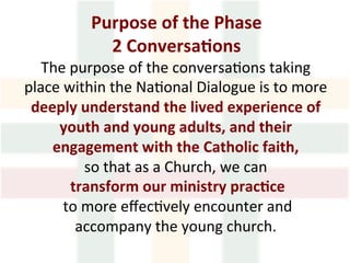 Purpose	of	the	Phase		
2	Conversa1ons	
The	purpose	of	the	conversa>ons	taking	
place	within	the	Na>onal	Dialogue	is	to	more		
deeply	understand	the	lived	experience	of	
youth	and	young	adults,	and	their	
engagement	with	the	Catholic	faith,	
so	that	as	a	Church,	we	can	
	transform	our	ministry	prac1ce	
	to	more	eﬀec>vely	encounter	and	
accompany	the	young	church.	
 