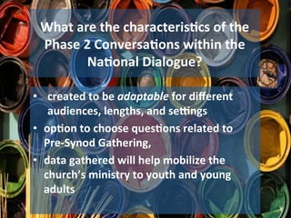 What	are	the	characteris1cs	of	the	
Phase	2	Conversa1ons	within	the	
Na1onal	Dialogue?	
•  created	to	be	adaptable	for	diﬀerent	
audiences,	lengths,	and	segngs	
•  op1on	to	choose	ques1ons	related	to		
Pre-Synod	Gathering,		
•  data	gathered	will	help	mobilize	the	
church’s	ministry	to	youth	and	young	
adults	
 
