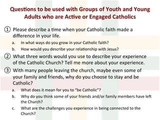 Ques1ons	to	be	used	with	Groups	of	Youth	and	Young	
Adults	who	are	Ac1ve	or	Engaged	Catholics	
	
①  Please	describe	a	>me	when	your	Catholic	faith	made	a	
diﬀerence	in	your	life.		
a.  In	what	ways	do	you	grow	in	your	Catholic	faith?	
b.  How	would	you	describe	your	rela>onship	with	Jesus?		
②  What	three	words	would	you	use	to	describe	your	experience	
of	the	Catholic	Church?	Tell	me	more	about	your	experience.	
③  With	many	people	leaving	the	church,	maybe	even	some	of	
your	family	and	friends,	why	do	you	choose	to	stay	and	be	
Catholic?	
a.  What	does	it	mean	for	you	to	“be	Catholic”?		
b.  Why	do	you	think	some	of	your	friends	and/or	family	members	have	lec	
the	Church?	
c.  What	are	the	challenges	you	experience	in	being	connected	to	the	
Church?			
 