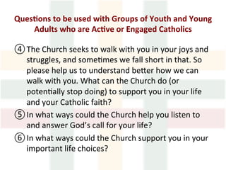 Ques1ons	to	be	used	with	Groups	of	Youth	and	Young	
Adults	who	are	Ac1ve	or	Engaged	Catholics	
	
④ The	Church	seeks	to	walk	with	you	in	your	joys	and	
struggles,	and	some>mes	we	fall	short	in	that.	So	
please	help	us	to	understand	beMer	how	we	can	
walk	with	you.	What	can	the	Church	do	(or	
poten>ally	stop	doing)	to	support	you	in	your	life	
and	your	Catholic	faith?	
⑤ In	what	ways	could	the	Church	help	you	listen	to	
and	answer	God’s	call	for	your	life?		
⑥ In	what	ways	could	the	Church	support	you	in	your	
important	life	choices?		
 