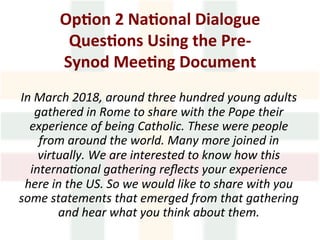 Op1on	2	Na1onal	Dialogue	
Ques1ons	Using	the	Pre-
Synod	Mee1ng	Document		
			
In	March	2018,	around	three	hundred	young	adults	
gathered	in	Rome	to	share	with	the	Pope	their	
experience	of	being	Catholic.	These	were	people	
from	around	the	world.	Many	more	joined	in	
virtually.	We	are	interested	to	know	how	this	
internaLonal	gathering	reﬂects	your	experience	
here	in	the	US.	So	we	would	like	to	share	with	you	
some	statements	that	emerged	from	that	gathering	
and	hear	what	you	think	about	them.		
 