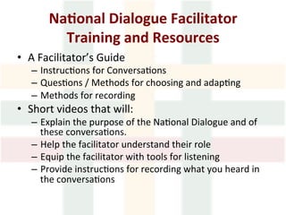 Na1onal	Dialogue	Facilitator		
Training	and	Resources	
•  A	Facilitator’s	Guide		
–  Instruc>ons	for	Conversa>ons	
–  Ques>ons	/	Methods	for	choosing	and	adap>ng		
–  Methods	for	recording		
•  Short	videos	that	will:	
–  Explain	the	purpose	of	the	Na>onal	Dialogue	and	of	
these	conversa>ons.	
–  Help	the	facilitator	understand	their	role	
–  Equip	the	facilitator	with	tools	for	listening	
–  Provide	instruc>ons	for	recording	what	you	heard	in	
the	conversa>ons	
 