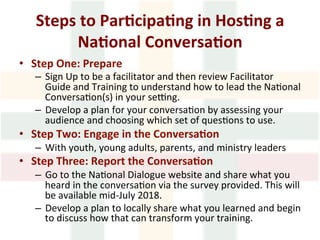 Steps	to	Par1cipa1ng	in	Hos1ng	a	
Na1onal	Conversa1on	
•  Step	One:	Prepare	
–  Sign	Up	to	be	a	facilitator	and	then	review	Facilitator	
Guide	and	Training	to	understand	how	to	lead	the	Na>onal	
Conversa>on(s)	in	your	sepng.	
–  Develop	a	plan	for	your	conversa>on	by	assessing	your	
audience	and	choosing	which	set	of	ques>ons	to	use.	
•  Step	Two:	Engage	in	the	Conversa1on	
–  With	youth,	young	adults,	parents,	and	ministry	leaders	
•  Step	Three:	Report	the	Conversa1on	
–  Go	to	the	Na>onal	Dialogue	website	and	share	what	you	
heard	in	the	conversa>on	via	the	survey	provided.	This	will	
be	available	mid-July	2018.	
–  Develop	a	plan	to	locally	share	what	you	learned	and	begin	
to	discuss	how	that	can	transform	your	training.	
 