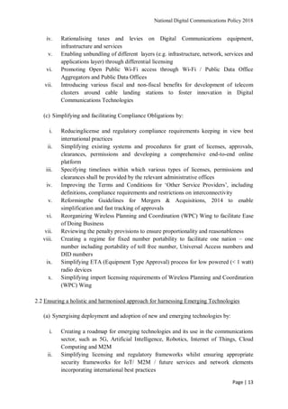 National Digital Communications Policy 2018
Page | 13
iv. Rationalising taxes and levies on Digital Communications equipment,
infrastructure and services
v. Enabling unbundling of different layers (e.g. infrastructure, network, services and
applications layer) through differential licensing
vi. Promoting Open Public Wi-Fi access through Wi-Fi / Public Data Office
Aggregators and Public Data Offices
vii. Introducing various fiscal and non-fiscal benefits for development of telecom
clusters around cable landing stations to foster innovation in Digital
Communications Technologies
(c) Simplifying and facilitating Compliance Obligations by:
i. Reducinglicense and regulatory compliance requirements keeping in view best
international practices
ii. Simplifying existing systems and procedures for grant of licenses, approvals,
clearances, permissions and developing a comprehensive end-to-end online
platform
iii. Specifying timelines within which various types of licenses, permissions and
clearances shall be provided by the relevant administrative offices
iv. Improving the Terms and Conditions for ‘Other Service Providers’, including
definitions, compliance requirements and restrictions on interconnectivity
v. Reformingthe Guidelines for Mergers & Acquisitions, 2014 to enable
simplification and fast tracking of approvals
vi. Reorganizing Wireless Planning and Coordination (WPC) Wing to facilitate Ease
of Doing Business
vii. Reviewing the penalty provisions to ensure proportionality and reasonableness
viii. Creating a regime for fixed number portability to facilitate one nation – one
number including portability of toll free number, Universal Access numbers and
DID numbers
ix. Simplifying ETA (Equipment Type Approval) process for low powered (< 1 watt)
radio devices
x. Simplifying import licensing requirements of Wireless Planning and Coordination
(WPC) Wing
2.2 Ensuring a holistic and harmonised approach for harnessing Emerging Technologies
(a) Synergising deployment and adoption of new and emerging technologies by:
i. Creating a roadmap for emerging technologies and its use in the communications
sector, such as 5G, Artificial Intelligence, Robotics, Internet of Things, Cloud
Computing and M2M
ii. Simplifying licensing and regulatory frameworks whilst ensuring appropriate
security frameworks for IoT/ M2M / future services and network elements
incorporating international best practices
 