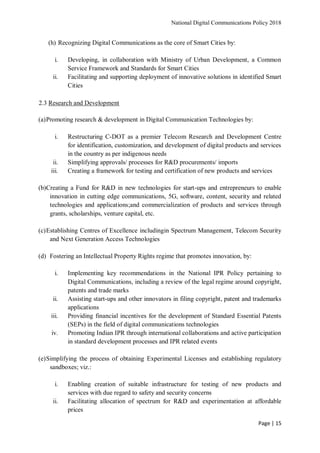 National Digital Communications Policy 2018
Page | 15
(h) Recognizing Digital Communications as the core of Smart Cities by:
i. Developing, in collaboration with Ministry of Urban Development, a Common
Service Framework and Standards for Smart Cities
ii. Facilitating and supporting deployment of innovative solutions in identified Smart
Cities
2.3 Research and Development
(a)Promoting research & development in Digital Communication Technologies by:
i. Restructuring C-DOT as a premier Telecom Research and Development Centre
for identification, customization, and development of digital products and services
in the country as per indigenous needs
ii. Simplifying approvals/ processes for R&D procurements/ imports
iii. Creating a framework for testing and certification of new products and services
(b)Creating a Fund for R&D in new technologies for start-ups and entrepreneurs to enable
innovation in cutting edge communications, 5G, software, content, security and related
technologies and applications;and commercialization of products and services through
grants, scholarships, venture capital, etc.
(c)Establishing Centres of Excellence includingin Spectrum Management, Telecom Security
and Next Generation Access Technologies
(d) Fostering an Intellectual Property Rights regime that promotes innovation, by:
i. Implementing key recommendations in the National IPR Policy pertaining to
Digital Communications, including a review of the legal regime around copyright,
patents and trade marks
ii. Assisting start-ups and other innovators in filing copyright, patent and trademarks
applications
iii. Providing financial incentives for the development of Standard Essential Patents
(SEPs) in the field of digital communications technologies
iv. Promoting Indian IPR through international collaborations and active participation
in standard development processes and IPR related events
(e)Simplifying the process of obtaining Experimental Licenses and establishing regulatory
sandboxes; viz.:
i. Enabling creation of suitable infrastructure for testing of new products and
services with due regard to safety and security concerns
ii. Facilitating allocation of spectrum for R&D and experimentation at affordable
prices
 