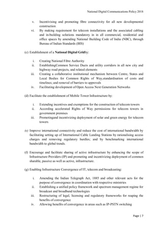 National Digital Communications Policy 2018
Page | 7
v. Incentivising and promoting fibre connectivity for all new developmental
construction
vi. By making requirement for telecom installations and the associated cabling
and in-building solutions mandatory in in all commercial, residential and
office spaces by amending National Building Code of India (NBC), through
Bureau of Indian Standards (BIS)
(c) Establishment of a National Digital Gridby:
i. Creating National Fibre Authority
ii. EstablishingCommon Service Ducts and utility corridors in all new city and
highway road projects, and related elements
iii. Creating a collaborative institutional mechanism between Centre, States and
Local Bodies for Common Rights of Way,standardisation of costs and
timelines; and removal of barriers to approvals
iv. Facilitating development of Open Access Next Generation Networks
(d) Facilitate the establishment of Mobile Tower Infrastructure by:
i. Extending incentives and exemptions for the construction of telecom towers
ii. According accelerated Rights of Way permissions for telecom towers in
government premises
iii. Promotingand incentivizing deployment of solar and green energy for telecom
towers
(e) Improve international connectivity and reduce the cost of international bandwidth by
facilitating setting up of International Cable Landing Stations by rationalising access
charges and removing regulatory hurdles; and by benchmarking international
bandwidth to global trends.
(f) Encourage and facilitate sharing of active infrastructure by enhancing the scope of
Infrastructure Providers (IP) and promoting and incentivizing deployment of common
sharable, passive as well as active, infrastructure.
(g) Enabling Infrastructure Convergence of IT, telecom and broadcasting:
i. Amending the Indian Telegraph Act, 1885 and other relevant acts for the
purpose of convergence in coordination with respective ministries
ii. Establishing a unified policy framework and spectrum management regime for
broadcast and broadband technologies
iii. Restructuring of legal, licensing and regulatory frameworks for reaping the
benefits of convergence
iv. Allowing benefits of convergence in areas such as IP-PSTN switching
 