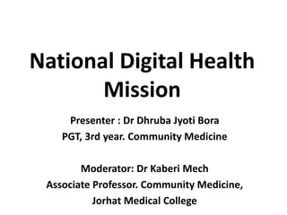 National Digital Health
Mission
Presenter : Dr Dhruba Jyoti Bora
PGT, 3rd year. Community Medicine
Moderator: Dr Kaberi Mech
Associate Professor. Community Medicine,
Jorhat Medical College
 