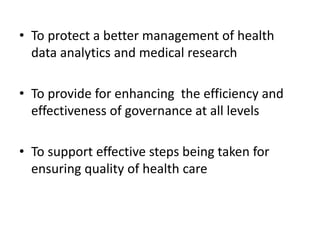 • To protect a better management of health
data analytics and medical research
• To provide for enhancing the efficiency and
effectiveness of governance at all levels
• To support effective steps being taken for
ensuring quality of health care
 