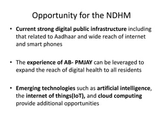 Opportunity for the NDHM
• Current strong digital public infrastructure including
that related to Aadhaar and wide reach of internet
and smart phones
• The experience of AB- PMJAY can be leveraged to
expand the reach of digital health to all residents
• Emerging technologies such as artificial intelligence,
the internet of things(IoT), and cloud computing
provide additional opportunities
 