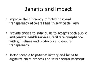 Benefits and Impact
• Improve the efficiency, effectiveness and
transparency of overall health service delivery
• Provide choice to individuals to accepts both public
and private health services, facilitate compliance
with guidelines and protocols and ensure
transparency
• Better access to patients history and helps to
digitalize claim process and faster reimbursement
 