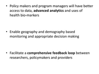 • Policy makers and program managers will have better
access to data, advanced analytics and uses of
health bio-markers
• Enable geography and demography based
monitoring and appropriate decision making
• Facilitate a comprehensive feedback loop between
researchers, policymakers and providers
 