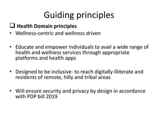 Guiding principles
 Health Domain principles
• Wellness-centric and wellness driven
• Educate and empower individuals to avail a wide range of
health and wellness services through appropriate
platforms and health apps
• Designed to be inclusive- to reach digitally illiterate and
residents of remote, hilly and tribal areas
• Will ensure security and privacy by design in accordance
with PDP bill 2019
 