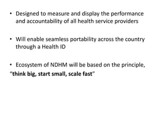 • Designed to measure and display the performance
and accountability of all health service providers
• Will enable seamless portability across the country
through a Health ID
• Ecosystem of NDHM will be based on the principle,
“think big, start small, scale fast”
 