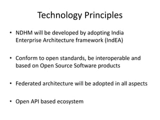 Technology Principles
• NDHM will be developed by adopting India
Enterprise Architecture framework (IndEA)
• Conform to open standards, be interoperable and
based on Open Source Software products
• Federated architecture will be adopted in all aspects
• Open API based ecosystem
 
