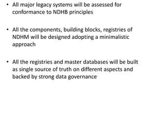 • All major legacy systems will be assessed for
conformance to NDHB principles
• All the components, building blocks, registries of
NDHM will be designed adopting a minimalistic
approach
• All the registries and master databases will be built
as single source of truth on different aspects and
backed by strong data governance
 