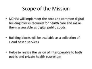 Scope of the Mission
• NDHM will implement the core and common digital
building blocks required for health care and make
them assessable as digital public goods
• Building blocks will be available as a collection of
cloud based services
• Helps to realize the vision of interoperable to both
public and private health ecosystem
 