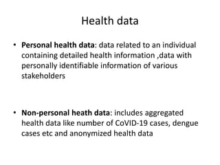 Health data
• Personal health data: data related to an individual
containing detailed health information ,data with
personally identifiable information of various
stakeholders
• Non-personal heath data: includes aggregated
health data like number of CoVID-19 cases, dengue
cases etc and anonymized health data
 