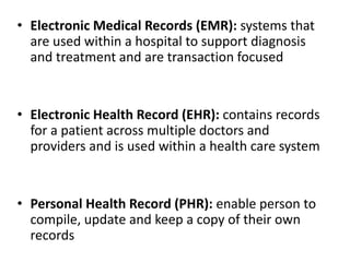 • Electronic Medical Records (EMR): systems that
are used within a hospital to support diagnosis
and treatment and are transaction focused
• Electronic Health Record (EHR): contains records
for a patient across multiple doctors and
providers and is used within a health care system
• Personal Health Record (PHR): enable person to
compile, update and keep a copy of their own
records
 