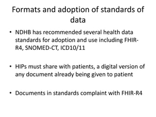 Formats and adoption of standards of
data
• NDHB has recommended several health data
standards for adoption and use including FHIR-
R4, SNOMED-CT, ICD10/11
• HIPs must share with patients, a digital version of
any document already being given to patient
• Documents in standards complaint with FHIR-R4
 