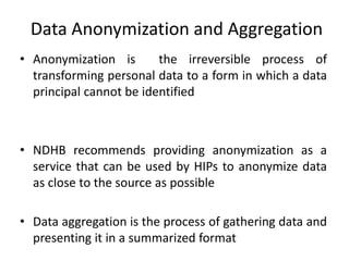 Data Anonymization and Aggregation
• Anonymization is the irreversible process of
transforming personal data to a form in which a data
principal cannot be identified
• NDHB recommends providing anonymization as a
service that can be used by HIPs to anonymize data
as close to the source as possible
• Data aggregation is the process of gathering data and
presenting it in a summarized format
 
