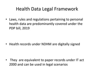 Health Data Legal Framework
• Laws, rules and regulations pertaining to personal
health data are predominantly covered under the
PDP bill, 2019
• Health records under NDHM are digitally signed
• They are equivalent to paper records under IT act
2000 and can be used in legal scenarios
 