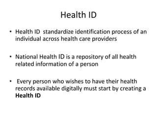 Health ID
• Health ID standardize identification process of an
individual across health care providers
• National Health ID is a repository of all health
related information of a person
• Every person who wishes to have their health
records available digitally must start by creating a
Health ID
 