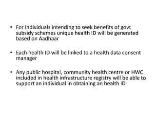 • For individuals intending to seek benefits of govt
subsidy schemes unique health ID will be generated
based on Aadhaar
• Each health ID will be linked to a health data consent
manager
• Any public hospital, community health centre or HWC
included in health infrastructure registry will be able to
support an individual in obtaining an health ID
 