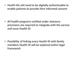 • Health IDs will need to be digitally authenticable to
enable patients to provide their informed consent
• All health programs notified under statutory
provisions are required to integrate with the service
and issue Health ID
• Possibility of linking every Health ID with family
members Health ID will be explored within legal
framework
 