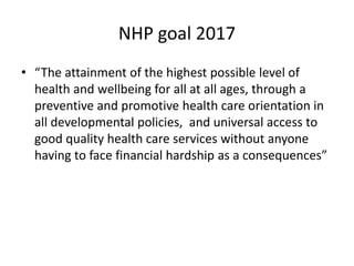 NHP goal 2017
• “The attainment of the highest possible level of
health and wellbeing for all at all ages, through a
preventive and promotive health care orientation in
all developmental policies, and universal access to
good quality health care services without anyone
having to face financial hardship as a consequences”
 