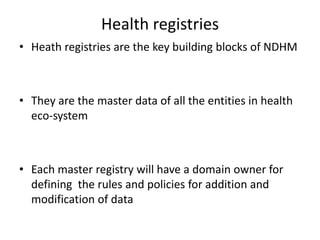 Health registries
• Heath registries are the key building blocks of NDHM
• They are the master data of all the entities in health
eco-system
• Each master registry will have a domain owner for
defining the rules and policies for addition and
modification of data
 