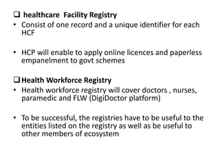  healthcare Facility Registry
• Consist of one record and a unique identifier for each
HCF
• HCP will enable to apply online licences and paperless
empanelment to govt schemes
Health Workforce Registry
• Health workforce registry will cover doctors , nurses,
paramedic and FLW (DigiDoctor platform)
• To be successful, the registries have to be useful to the
entities listed on the registry as well as be useful to
other members of ecosystem
 