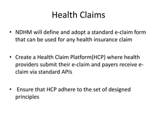 Health Claims
• NDHM will define and adopt a standard e-claim form
that can be used for any health insurance claim
• Create a Health Claim Platform(HCP) where health
providers submit their e-claim and payers receive e-
claim via standard APIs
• Ensure that HCP adhere to the set of designed
principles
 