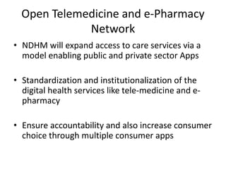 Open Telemedicine and e-Pharmacy
Network
• NDHM will expand access to care services via a
model enabling public and private sector Apps
• Standardization and institutionalization of the
digital health services like tele-medicine and e-
pharmacy
• Ensure accountability and also increase consumer
choice through multiple consumer apps
 