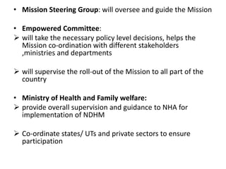 • Mission Steering Group: will oversee and guide the Mission
• Empowered Committee:
 will take the necessary policy level decisions, helps the
Mission co-ordination with different stakeholders
,ministries and departments
 will supervise the roll-out of the Mission to all part of the
country
• Ministry of Health and Family welfare:
 provide overall supervision and guidance to NHA for
implementation of NDHM
 Co-ordinate states/ UTs and private sectors to ensure
participation
 