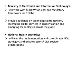 • Ministry of Electronics and Information Technology:
 will work with MoHFW for legal and regulatory
framework for NDHM
 Provide guidance on technological framework,
leveraging digital services in proper fashion and
emerging technologies across the globe
• National Health authority:
 will lead the implementation and co-ordinates GOI,
state govt and private sectors/ Civil society
organizations
 
